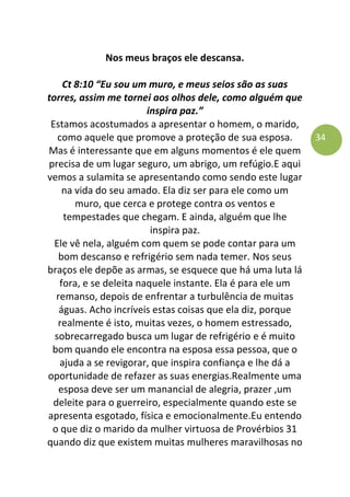 34
Nos meus braços ele descansa.
Ct 8:10 “Eu sou um muro, e meus seios são as suas
torres, assim me tornei aos olhos dele, como alguém que
inspira paz.”
Estamos acostumados a apresentar o homem, o marido,
como aquele que promove a proteção de sua esposa.
Mas é interessante que em alguns momentos é ele quem
precisa de um lugar seguro, um abrigo, um refúgio.E aqui
vemos a sulamita se apresentando como sendo este lugar
na vida do seu amado. Ela diz ser para ele como um
muro, que cerca e protege contra os ventos e
tempestades que chegam. E ainda, alguém que lhe
inspira paz.
Ele vê nela, alguém com quem se pode contar para um
bom descanso e refrigério sem nada temer. Nos seus
braços ele depõe as armas, se esquece que há uma luta lá
fora, e se deleita naquele instante. Ela é para ele um
remanso, depois de enfrentar a turbulência de muitas
águas. Acho incríveis estas coisas que ela diz, porque
realmente é isto, muitas vezes, o homem estressado,
sobrecarregado busca um lugar de refrigério e é muito
bom quando ele encontra na esposa essa pessoa, que o
ajuda a se revigorar, que inspira confiança e lhe dá a
oportunidade de refazer as suas energias.Realmente uma
esposa deve ser um manancial de alegria, prazer ,um
deleite para o guerreiro, especialmente quando este se
apresenta esgotado, física e emocionalmente.Eu entendo
o que diz o marido da mulher virtuosa de Provérbios 31
quando diz que existem muitas mulheres maravilhosas no
 