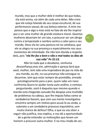 35
mundo, mas que a mulher dele é melhor do que todas,
ela está acima, vai além de cada uma delas. Não creio
que ele esteja falando do seu corpo escultural, de sua
performance sexual, de sua beleza exterior. A mim me
parece que o algo a mais está no fato de ela lhe inspirar
paz e ser uma mulher de grande estatura moral. Quantas
mulheres deveriam ler um isto, e procurar ser um abrigo
contra a tempestade e sombra contra o calor para o seu
marido. Deve ela ter uma postura tal no cotidiano, que
ele se alegra na sua presença e especialmente nos seus
momentos de intimidade. Ele não tem dúvida a respeito
dela, pois "ela lhe faz o bem e não o mal todos os dias de
sua vida" Pv 31:13.
Não há nada que a desabone, nenhuma
desconfiança,mas sim, admiração e apreço.Será que
você, mulher, tem sido uma inspiradora de paz na vida do
seu marido, ou ele, na sua presença não consegue se
desarmar, tem que estar sempre de prontidão, armado
psicologicamente para o pior, quem sabe um novo
confronto.Quero te ajudar nesta auto análise, e começo
perguntando, você é daquelas que mesmo quando o
marido está chegando cansado lhe despeja uma multidão
de problemas na cabeça, que lhe imputa faltas como se
verdadeiras fossem, que com sua mente investigativa
encontra sempre um motivo para acusá-lo ou ainda, o
submete a um verdadeiro processo inquisitório, sem
muita chance de defesa? Olha, o que eu vou dizer a
seguir não justifica, mas explica, e nos dá a oportunidade
de a gente entender as motivações que levam um
homem a procurar outra mulher. E no meu modo de ver,
 