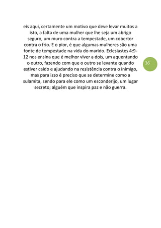 36
eis aqui, certamente um motivo que deve levar muitos a
isto, a falta de uma mulher que lhe seja um abrigo
seguro, um muro contra a tempestade, um cobertor
contra o frio. E o pior, é que algumas mulheres são uma
fonte de tempestade na vida do marido. Eclesiastes 4:9-
12 nos ensina que é melhor viver a dois, um aquentando
o outro, fazendo com que o outro se levante quando
estiver caído e ajudando na resistência contra o inimigo,
mas para isso é preciso que se determine como a
sulamita, sendo para ele como um esconderijo, um lugar
secreto; alguém que inspira paz e não guerra.
 