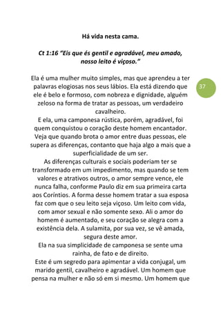 37
Há vida nesta cama.
Ct 1:16 “Eis que és gentil e agradável, meu amado,
nosso leito é viçoso.”
Ela é uma mulher muito simples, mas que aprendeu a ter
palavras elogiosas nos seus lábios. Ela está dizendo que
ele é belo e formoso, com nobreza e dignidade, alguém
zeloso na forma de tratar as pessoas, um verdadeiro
cavalheiro.
E ela, uma camponesa rústica, porém, agradável, foi
quem conquistou o coração deste homem encantador.
Veja que quando brota o amor entre duas pessoas, ele
supera as diferenças, contanto que haja algo a mais que a
superficialidade de um ser.
As diferenças culturais e sociais poderiam ter se
transformado em um impedimento, mas quando se tem
valores e atrativos outros, o amor sempre vence, ele
nunca falha, conforme Paulo diz em sua primeira carta
aos Coríntios. A forma desse homem tratar a sua esposa
faz com que o seu leito seja viçoso. Um leito com vida,
com amor sexual e não somente sexo. Ali o amor do
homem é aumentado, e seu coração se alegra com a
existência dela. A sulamita, por sua vez, se vê amada,
segura deste amor.
Ela na sua simplicidade de camponesa se sente uma
rainha, de fato e de direito.
Este é um segredo para apimentar a vida conjugal, um
marido gentil, cavalheiro e agradável. Um homem que
pensa na mulher e não só em si mesmo. Um homem que
 