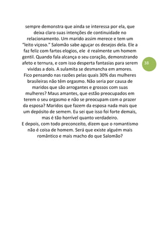 38
sempre demonstra que ainda se interessa por ela, que
deixa claro suas intenções de continuidade no
relacionamento. Um marido assim merece e tem um
“leito viçoso.” Salomão sabe aguçar os desejos dela. Ele a
faz feliz com fartos elogios, ele é realmente um homem
gentil. Quando fala alcança o seu coração, demonstrando
afeto e ternura, e com isso desperta fantasias para serem
vividas a dois. A sulamita se desmancha em amores.
Fico pensando nas razões pelas quais 30% das mulheres
brasileiras não têm orgasmo. Não seria por causa de
maridos que são arrogantes e grossos com suas
mulheres? Maus amantes, que estão preocupados em
terem o seu orgasmo e não se preocupam com o prazer
da esposa? Maridos que fazem da esposa nada mais que
um depósito de semem. Eu sei que isso foi forte demais,
mas é tão horrível quanto verdadeiro.
E depois, com todo preconceito, dizem que o romantismo
não é coisa de homem. Será que existe alguém mais
romântico e mais macho do que Salomão?
 