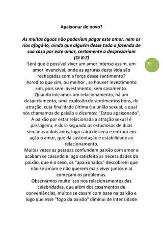 39
Apaixonar de novo?
As muitas águas não poderiam pagar este amor, nem os
rios afogá-lo, ainda que alguém desse toda a fazenda de
sua casa por este amor, certamente a desprezariam
(Ct 8:7)
Será que é possível viver um amor intenso assim, um
amor invencível, onde as agruras desta vida são
rechaçadas com a força desse sentimento?
Acredito que sim, ou melhor , se houver investimento
sim, pois sem investimento, sem casamento.
Quando iniciamos um relacionamento, há um
despertamento, uma explosão de sentimentos bons, de
atração, cuja finalidade última é a união sexual, a qual
nós chamamos de paixão e dizemos: “Estou apaixonado".
A paixão por estar relacionada a atração sexual é
passageira, e dura segundo os estudiosos de duas
semanas a dois anos, logo sairá de cena e entrará em
ação o amor, que dá sustentação e estabilidade ao
relacionamento.
Muitas vezes as pessoas confundem paixão com amor e
acabam se casando e logo satisfeita as necessidades da
paixão, que é o sexo, os "apaixonados" descobrem que
não se amam e não querem mais viver juntos e aí
começam os problemas.
Observamos muito isso nos relacionamentos das
celebridades, que além dos casamentos de
conveniências, muitos se casam com base na paixão e
logo que esse "fogo da paixão" diminui de intensidade
 