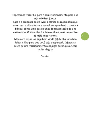 4
Esperamos trazer luz para o seu relacionamento para que
sejam felizes juntos.
Esta é a proposta deste livro, desafiar os casais para que
valorizem a vida afetiva e sexual, sempre dentro da ética
bíblica, como uma das colunas de sustentação de um
casamento. O sexo não é a única coluna, mas uma entre
as mais importantes.
Meu caro leitor (a), seja bem vindo (a), tenha uma boa
leitura. Oro para que você seja despertado (a) para a
busca de um relacionamento conjugal duradouro e com
muita alegria.
O autor.
 