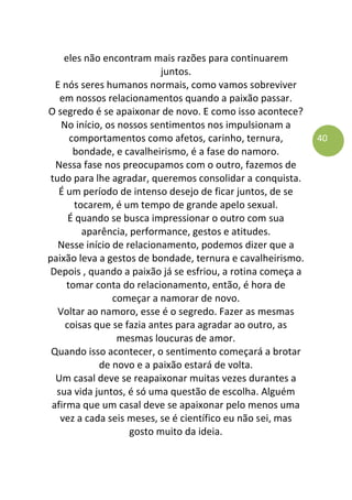 40
eles não encontram mais razões para continuarem
juntos.
E nós seres humanos normais, como vamos sobreviver
em nossos relacionamentos quando a paixão passar.
O segredo é se apaixonar de novo. E como isso acontece?
No início, os nossos sentimentos nos impulsionam a
comportamentos como afetos, carinho, ternura,
bondade, e cavalheirismo, é a fase do namoro.
Nessa fase nos preocupamos com o outro, fazemos de
tudo para lhe agradar, queremos consolidar a conquista.
É um período de intenso desejo de ficar juntos, de se
tocarem, é um tempo de grande apelo sexual.
É quando se busca impressionar o outro com sua
aparência, performance, gestos e atitudes.
Nesse início de relacionamento, podemos dizer que a
paixão leva a gestos de bondade, ternura e cavalheirismo.
Depois , quando a paixão já se esfriou, a rotina começa a
tomar conta do relacionamento, então, é hora de
começar a namorar de novo.
Voltar ao namoro, esse é o segredo. Fazer as mesmas
coisas que se fazia antes para agradar ao outro, as
mesmas loucuras de amor.
Quando isso acontecer, o sentimento começará a brotar
de novo e a paixão estará de volta.
Um casal deve se reapaixonar muitas vezes durantes a
sua vida juntos, é só uma questão de escolha. Alguém
afirma que um casal deve se apaixonar pelo menos uma
vez a cada seis meses, se é científico eu não sei, mas
gosto muito da ideia.
 