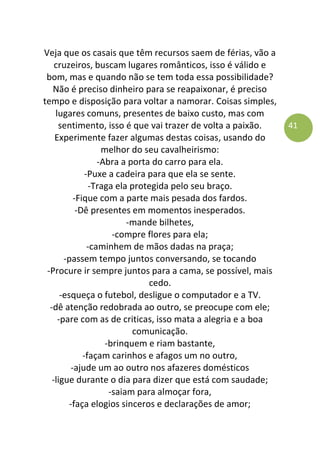 41
Veja que os casais que têm recursos saem de férias, vão a
cruzeiros, buscam lugares românticos, isso é válido e
bom, mas e quando não se tem toda essa possibilidade?
Não é preciso dinheiro para se reapaixonar, é preciso
tempo e disposição para voltar a namorar. Coisas simples,
lugares comuns, presentes de baixo custo, mas com
sentimento, isso é que vai trazer de volta a paixão.
Experimente fazer algumas destas coisas, usando do
melhor do seu cavalheirismo:
-Abra a porta do carro para ela.
-Puxe a cadeira para que ela se sente.
-Traga ela protegida pelo seu braço.
-Fique com a parte mais pesada dos fardos.
-Dê presentes em momentos inesperados.
-mande bilhetes,
-compre flores para ela;
-caminhem de mãos dadas na praça;
-passem tempo juntos conversando, se tocando
-Procure ir sempre juntos para a cama, se possível, mais
cedo.
-esqueça o futebol, desligue o computador e a TV.
-dê atenção redobrada ao outro, se preocupe com ele;
-pare com as de criticas, isso mata a alegria e a boa
comunicação.
-brinquem e riam bastante,
-façam carinhos e afagos um no outro,
-ajude um ao outro nos afazeres domésticos
-ligue durante o dia para dizer que está com saudade;
-saiam para almoçar fora,
-faça elogios sinceros e declarações de amor;
 
