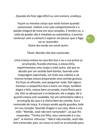 42
-Quando ele fizer algo difícil ou com esmero, enalteça.
Façam as mesmas coisas que vocês faziam quando
namoravam. Voltem a ter este comportamento e a
paixão chegará de novo em seus corações. E lembre-se, a
volta da paixão não é imediata ou automática, é preciso
continuar com o namoro e esperar um pouco, que o fogo
vai se reacender.
Outro dia recebi um email assim:
Título: Mamãe não tem namorado.
Uma criança estava na casa dos tios e viu a sua prima se
arrumando, ficando cheirosa, e estava feliz,
experimentava uma roupa e mais outra, até que se
decidiu por um vestido bem bonito, fazendo uma
maquiagem caprichada, um trato nos cabelos e ao
mesmo tempo estava preparando uma comida gostosa.
Ela ficou só olhando, sem perguntar nada. Dali alguns
minutos a campainha toca e entre um moço, também
alegre e feliz, estava bem arrumado, trazia flores para
ela. Eles se abraçaram e se beijaram, ele a elogia, diz o
quanto estava com saudades, faz um comentário sobre a
arrumação da casa e o cheiro bom da comida. Era o
namorado da moça. A criança vendo aquilo guardou tudo
em seu coração. Quando chegou a sua casa, disse à sua
mãe: “Mamãe, você não tem namorado!”, ao que lhe
respondeu: “Tenho sim filha, meu namorado é o seu
pai!”. A menina retrucou: “ Não é não,mamãe, você não
tem namorado, pois, eu nunca vi você se arrumando para
 
