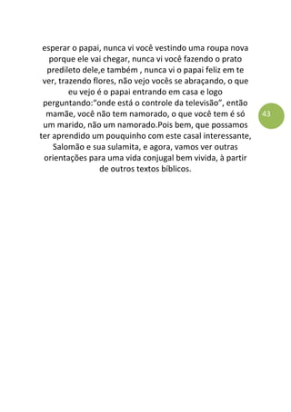 43
esperar o papai, nunca vi você vestindo uma roupa nova
porque ele vai chegar, nunca vi você fazendo o prato
predileto dele,e também , nunca vi o papai feliz em te
ver, trazendo flores, não vejo vocês se abraçando, o que
eu vejo é o papai entrando em casa e logo
perguntando:“onde está o controle da televisão”, então
mamãe, você não tem namorado, o que você tem é só
um marido, não um namorado.Pois bem, que possamos
ter aprendido um pouquinho com este casal interessante,
Salomão e sua sulamita, e agora, vamos ver outras
orientações para uma vida conjugal bem vivida, à partir
de outros textos bíblicos.
 