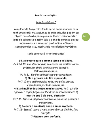 44
A arte da sedução.
Leia Provérbios 7
A mulher de Provérbios 7 não serve como modelo para
nenhuma cristã, mas algumas de suas atitudes podem ser
objeto de reflexão para que a mulher cristã aprenda o
jogo da conquista e assim seja a dona do coração de seu
homem e viva o amor em profundidade.Vamos
compreender isso, meditando no referido Provérbio;
(seria bom você ler o texto antes)
1-Ela se veste para o amor e toma a iniciativa.
Pv 7:10 10- A mulher veio ao seu encontro, vestida como
prostituta, cheia de astúcia no coração.
2) Ela é provocante,
Pv 7: 11- Ela é espalhafatosa e provocadora;
3) Ela o procura não fica esperando,
Pv 7:12-ora está ela pelas ruas, ora pelas praças,
espreitando por todos os cantos.
4) Ela é mulher de atitude, tem iniciativa. Pv 7: 13- Ela
agarrou o rapaz,beijou-o e lhe disse descaradamente.5)
Mostra que é ele o seu desejado.
Pv 7:15- Por isso saí para encontrá-lo:vim a sua procura e
o encontrei.
6) Prepara o ambiente onde o amor acontece.
Pv 7:16- Estendi sobre o meu leito cobertas de linho fino
do Egito.
7) Usa um bom perfume.
 