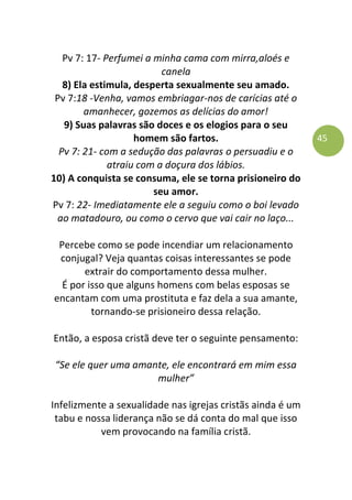 45
Pv 7: 17- Perfumei a minha cama com mirra,aloés e
canela
8) Ela estimula, desperta sexualmente seu amado.
Pv 7:18 -Venha, vamos embriagar-nos de carícias até o
amanhecer, gozemos as delícias do amor!
9) Suas palavras são doces e os elogios para o seu
homem são fartos.
Pv 7: 21- com a sedução das palavras o persuadiu e o
atraiu com a doçura dos lábios.
10) A conquista se consuma, ele se torna prisioneiro do
seu amor.
Pv 7: 22- Imediatamente ele a seguiu como o boi levado
ao matadouro, ou como o cervo que vai cair no laço...
Percebe como se pode incendiar um relacionamento
conjugal? Veja quantas coisas interessantes se pode
extrair do comportamento dessa mulher.
É por isso que alguns homens com belas esposas se
encantam com uma prostituta e faz dela a sua amante,
tornando-se prisioneiro dessa relação.
Então, a esposa cristã deve ter o seguinte pensamento:
“Se ele quer uma amante, ele encontrará em mim essa
mulher”
Infelizmente a sexualidade nas igrejas cristãs ainda é um
tabu e nossa liderança não se dá conta do mal que isso
vem provocando na família cristã.
 