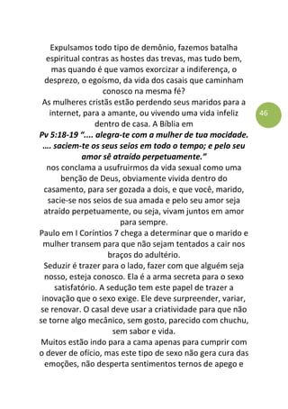 46
Expulsamos todo tipo de demônio, fazemos batalha
espiritual contras as hostes das trevas, mas tudo bem,
mas quando é que vamos exorcizar a indiferença, o
desprezo, o egoísmo, da vida dos casais que caminham
conosco na mesma fé?
As mulheres cristãs estão perdendo seus maridos para a
internet, para a amante, ou vivendo uma vida infeliz
dentro de casa. A Bíblia em
Pv 5:18-19 “.... alegra-te com a mulher de tua mocidade.
…. saciem-te os seus seios em todo o tempo; e pelo seu
amor sê atraído perpetuamente.”
nos conclama a usufruirmos da vida sexual como uma
benção de Deus, obviamente vivida dentro do
casamento, para ser gozada a dois, e que você, marido,
sacie-se nos seios de sua amada e pelo seu amor seja
atraído perpetuamente, ou seja, vivam juntos em amor
para sempre.
Paulo em I Coríntios 7 chega a determinar que o marido e
mulher transem para que não sejam tentados a cair nos
braços do adultério.
Seduzir é trazer para o lado, fazer com que alguém seja
nosso, esteja conosco. Ela é a arma secreta para o sexo
satisfatório. A sedução tem este papel de trazer a
inovação que o sexo exige. Ele deve surpreender, variar,
se renovar. O casal deve usar a criatividade para que não
se torne algo mecânico, sem gosto, parecido com chuchu,
sem sabor e vida.
Muitos estão indo para a cama apenas para cumprir com
o dever de ofício, mas este tipo de sexo não gera cura das
emoções, não desperta sentimentos ternos de apego e
 