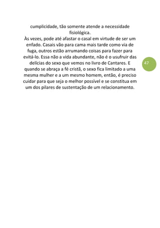 47
cumplicidade, tão somente atende a necessidade
fisiológica.
Às vezes, pode até afastar o casal em virtude de ser um
enfado. Casais vão para cama mais tarde como via de
fuga, outros estão arrumando coisas para fazer para
evitá-lo. Essa não a vida abundante, não é o usufruir das
delícias do sexo que vemos no livro de Cantares. E
quando se abraça a fé cristã, o sexo fica limitado a uma
mesma mulher e a um mesmo homem, então, é preciso
cuidar para que seja o melhor possível e se constitua em
um dos pilares de sustentação de um relacionamento.
 