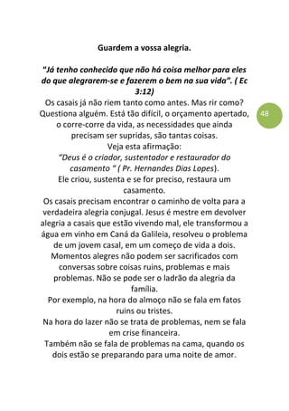 48
Guardem a vossa alegria.
“Já tenho conhecido que não há coisa melhor para eles
do que alegrarem-se e fazerem o bem na sua vida”. ( Ec
3:12)
Os casais já não riem tanto como antes. Mas rir como?
Questiona alguém. Está tão difícil, o orçamento apertado,
o corre-corre da vida, as necessidades que ainda
precisam ser supridas, são tantas coisas.
Veja esta afirmação:
“Deus é o criador, sustentador e restaurador do
casamento “ ( Pr. Hernandes Dias Lopes).
Ele criou, sustenta e se for preciso, restaura um
casamento.
Os casais precisam encontrar o caminho de volta para a
verdadeira alegria conjugal. Jesus é mestre em devolver
alegria a casais que estão vivendo mal, ele transformou a
água em vinho em Caná da Galileia, resolveu o problema
de um jovem casal, em um começo de vida a dois.
Momentos alegres não podem ser sacrificados com
conversas sobre coisas ruins, problemas e mais
problemas. Não se pode ser o ladrão da alegria da
família.
Por exemplo, na hora do almoço não se fala em fatos
ruins ou tristes.
Na hora do lazer não se trata de problemas, nem se fala
em crise financeira.
Também não se fala de problemas na cama, quando os
dois estão se preparando para uma noite de amor.
 