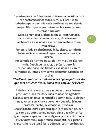 49
É preciso procurar filtrar nossas tristezas ao máximo para
não contaminarmos toda a família. É preciso ter
sabedoria para tratar de cada problema no seu devido
tempo. Não repasse aos outros, na hora errada, suas
tristezas e lamúrias.
Quando num grupo, alguém está ali acabrunhado,
demonstrando tristeza ou rancor, ele envenena o
ambiente e as pessoas e assim o ambiente se torna
insuportável.
Por outro lado se alguém está feliz, alegre, sorridente,
todos serão contaminados positivamente com sua
alegria.
No período do namoro os casais riem mais, se alegram
mais. Depois de casados, o próprio peso da
responsabilidade tem levado as pessoas a estarem
carrancudos, tensos, sem senso de humor. Salomão diz
assim:
“Melhor é morar num canto de umas águas-furtadas, do
que com a mulher rixosa, numa casa ampla.” ( Pv 21:9)
Estudos mostram que uma das coisas que os homens
procuram numa mulher é uma companhia agradável.
Esposas pensem nisso! O remédio é sorrir mais, se alegrar
mais, voltar a ser criança de vez em quando. Brinque
bastante, cante , se emocione, divirta-se.
Jesus falando sobre a preocupação (pré-ocupar, ocupar-
se com algo antes do momento), disse que não temos
que nos preocupar com coisa alguma, pois ela não muda
as circunstâncias, o que muda são as atitudes quando
chegar a hora de tomá-las, e ademais, sejam conhecidas
 