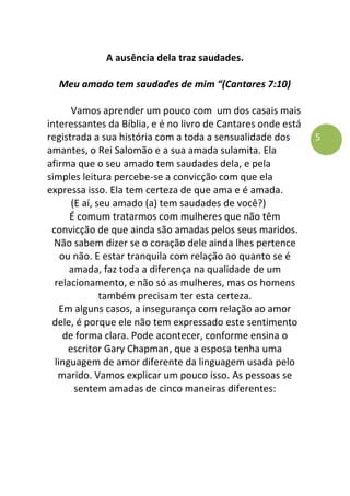 5
A ausência dela traz saudades.
Meu amado tem saudades de mim “(Cantares 7:10)
Vamos aprender um pouco com um dos casais mais
interessantes da Bíblia, e é no livro de Cantares onde está
registrada a sua história com a toda a sensualidade dos
amantes, o Rei Salomão e a sua amada sulamita. Ela
afirma que o seu amado tem saudades dela, e pela
simples leitura percebe-se a convicção com que ela
expressa isso. Ela tem certeza de que ama e é amada.
(E aí, seu amado (a) tem saudades de você?)
É comum tratarmos com mulheres que não têm
convicção de que ainda são amadas pelos seus maridos.
Não sabem dizer se o coração dele ainda lhes pertence
ou não. E estar tranquila com relação ao quanto se é
amada, faz toda a diferença na qualidade de um
relacionamento, e não só as mulheres, mas os homens
também precisam ter esta certeza.
Em alguns casos, a insegurança com relação ao amor
dele, é porque ele não tem expressado este sentimento
de forma clara. Pode acontecer, conforme ensina o
escritor Gary Chapman, que a esposa tenha uma
linguagem de amor diferente da linguagem usada pelo
marido. Vamos explicar um pouco isso. As pessoas se
sentem amadas de cinco maneiras diferentes:
 