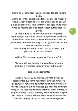 50
diante de Deus todas as vossas ansiedades, Ele cuidará
delas.
Diante de longos períodos de tensão é preciso mudar o
foco, desligar, trocar de ares, dar uma relaxada, sair um
pouco do problema, caso contrário, doenças emocionais
virão ou mesmo poderão desencadear outras doenças
graves.
Quanto tempo faz que vocês não brincam juntos?
E com relação aos filhos? Você é do tipo de pai que brinca
com os filhos ou se limita a dar os brinquedos a eles. Rir
juntos traz cumplicidade, alegria contagiante, bem estar e
torna o casal mais bonito.
Pessoas alegres atraem outros para si, ao passo que
pessoas carrancudas afastam.
William Shakespeare no poema “Eu aprendi” diz:
“Eu aprendi, que quando o ancoradouro se torna
amargo, a felicidade vai aportar em outro lugar;”
Leia este depoimento:
“Durante nossos 12 anos de casamento, Greg e eu
descobrimos que sorrir é saudável, emocionalmente e
fisicamente. Ter senso de humor ajuda a manter nossa
relação renovada. Uma das coisas que mais me atraiu em
Greg foi sua capacidade de me fazer rir. Sorrir me trouxe
alegria durante o nosso namoro, e continua a me alegrar
em todos esses anos. Muitas vezes, no meio do caos da
vida, um simples sorriso ou uma brincadeira podem
 