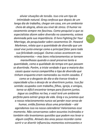 51
aliviar situações de tensão. Isso cria um tipo de
intimidade natural. Greg confessa que depois de um
longo dia de trabalho, chegar em casa, em um ambiente
cheio de alegria, alivia seu nível de stress. O humor no
casamento sempre me fascinou. Como pesquisei o que os
especialistas dizem sobre diversão no casamento, estava
dominada pela sua importância. O livro Fighting for Your
Marriage, do pesquisador sobre casamentos Dr. Howard
Markman, relata que a quantidade de diversão que um
casal vive junto emerge como o principal fator para toda
sua felicidade conjugal. Outras coisas acontecem nos
relacionamentos – mas bons relacionamentos se tornam
maravilhosos quando o casal preserva tanto a
quantidade, como a qualidade do tempo em que passam
se divertindo. Porém, a triste verdade é que a maioria dos
casais quase nunca compartilha o tipo de diversão que
tinham enquanto eram namorados ou recém casados. É
como se o desgaste do dia-a-dia tivesse tirado a
capacidade e/ou o desejo de se divertirem juntos. Isso faz
sentido: ocupados com trabalho, filhos, igreja, e amigos,
torna-se difícil encontrar tempo para ficarem juntos.
Jogue os conflitos no lixo, e você terá um ambiente
perfeito para extrair graça da vida. Greg e eu juramos que
o nosso relacionamento nunca vai perder esse senso de
humor, então fizemos disso uma prioridade – até
agendamos isso no nosso calendário! Valorizamos esse
momento. Não conversamos sobre assuntos incômodos e
também não levantamos questões que podem nos levar a
algum conflito. Através dos anos posso recordar como
sorrir e se divertir influenciou momentos estressantes e
 