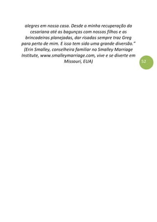52
alegres em nossa casa. Desde a minha recuperação da
cesariana até as bagunças com nossos filhos e as
brincadeiras planejadas, dar risadas sempre traz Greg
para perto de mim. E isso tem sido uma grande diversão.”
(Erin Smalley, conselheira familiar no Smalley Marriage
Institute, www.smalleymarriage.com, vive e se diverte em
Missouri, EUA)
 