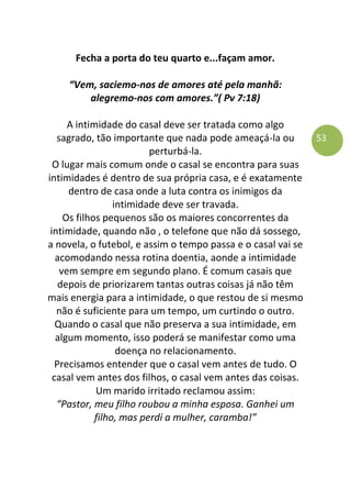 53
Fecha a porta do teu quarto e...façam amor.
“Vem, saciemo-nos de amores até pela manhã:
alegremo-nos com amores.”( Pv 7:18)
A intimidade do casal deve ser tratada como algo
sagrado, tão importante que nada pode ameaçá-la ou
perturbá-la.
O lugar mais comum onde o casal se encontra para suas
intimidades é dentro de sua própria casa, e é exatamente
dentro de casa onde a luta contra os inimigos da
intimidade deve ser travada.
Os filhos pequenos são os maiores concorrentes da
intimidade, quando não , o telefone que não dá sossego,
a novela, o futebol, e assim o tempo passa e o casal vai se
acomodando nessa rotina doentia, aonde a intimidade
vem sempre em segundo plano. É comum casais que
depois de priorizarem tantas outras coisas já não têm
mais energia para a intimidade, o que restou de si mesmo
não é suficiente para um tempo, um curtindo o outro.
Quando o casal que não preserva a sua intimidade, em
algum momento, isso poderá se manifestar como uma
doença no relacionamento.
Precisamos entender que o casal vem antes de tudo. O
casal vem antes dos filhos, o casal vem antes das coisas.
Um marido irritado reclamou assim:
“Pastor, meu filho roubou a minha esposa. Ganhei um
filho, mas perdi a mulher, caramba!”
 