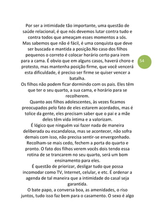 54
Por ser a intimidade tão importante, uma questão de
saúde relacional, é que nós devemos lutar contra tudo e
contra todos que ameaçam esses momentos a sós.
Mas sabemos que não é fácil, é uma conquista que deve
ser buscada e mantida a posição.No caso dos filhos
pequenos o correto é colocar horário certo para irem
para a cama. É obvio que em alguns casos, haverá choro e
protesto, mas mantenha posição firme, que você vencerá
esta dificuldade, é preciso ser firme se quiser vencer a
batalha.
Os filhos não podem ficar dormindo com os pais. Eles têm
que ter o seu quarto, a sua cama, e horário para se
recolherem.
Quanto aos filhos adolescentes, às vezes ficamos
preocupados pelo fato de eles estarem acordados, mas é
tolice da gente, eles precisam saber que o pai e a mãe
deles têm vida íntima e a valorizam.
É lógico que ninguém vai fazer nada de maneira
deliberada ou escandalosa, mas se acontecer, não sofra
demais com isso, não precisa sentir-se envergonhado.
Recolham-se mais cedo, fechem a porta do quarto e
pronto. O fato dos filhos verem vocês dois tendo essa
rotina de se trancarem no seu quarto, será um bom
ensinamento para eles.
É questão de priorizar, desligar tudo que possa
incomodar como TV, Internet, celular, e etc. É ordenar a
agenda de tal maneira que a intimidade do casal seja
garantida.
O bate papo, a conversa boa, as amenidades, o riso
juntos, tudo isso faz bem para o casamento. O sexo é algo
 