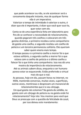 55
que pode acontecer ou não, se ele acontecer será o
coroamento daquele instante, mas de qualquer forma
não é um imperativo.
Valorizar o tempo de intimidade é valorizar o outro, é
dizer que ele é importante, é dizer que você quer ouvi-lo,
quer estar com ele.
Conta-se de uma experiência feita em laboratório para
fins de se conhecer a necessidade de relacionamento,
quando pegaram três coelhos e colocaram em três
gaiolas distintas, o primeiro recebeu como companheiro
de gaiola uma coelha, o segundo recebeu um coelho de
pelúcia e um terceiro permaneceu solitário. Eles queriam
saber quem viveria mais tempo.
O tempo passou e o primeiro coelho a morrer foi o que
estava solitário, o segundo coelho a morrer foi o que
estava com o coelho de pelúcia e o último coelho a
falecer foi o que tinha uma companheira. Isso nos dá uma
mostra da importância do relacionamento.
Até os animais sabem disso, enquanto o ser humano
parece estar se esquecendo. Estão preferindo o virtual
mais do que o real.
As pessoas, hoje em dia, passam horas na internet, no
MSN, mantendo conversas, muitas vezes, superficiais,
outras vezes, mentirosas e desprezam um manancial de
relacionamentos que é o seu cônjuge.
Em qual gaiola nós estamos? Na gaiola da solidão, na
gaiola com um cônjuge de pelúcia ou na gaiola onde há
relacionamento? Veja isto: Vou mostrar para você que
Deus se preocupa com a questão da felicidade do casal,
por isso deixou este mandamento:
 