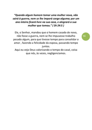 56
“Quando algum homem tomar uma mulher nova, não
sairá à guerra, nem se lhe imporá carga alguma; por um
ano inteiro ficará livre na sua casa, e alegrará a sua
mulher que tomou.” ( Dt 24:5 )
Ele, o Senhor, mandou que o homem casado de novo,
não fosse a guerra, nem se lhe impusesse trabalho
pesado algum, para que tivesse tempo para consolidar o
amor , fazendo a felicidade da esposa, passando tempo
juntos.
Aqui eu vejo Deus valorizando o tempo do casal, coisa
que nós, às vezes, negligenciamos.
 