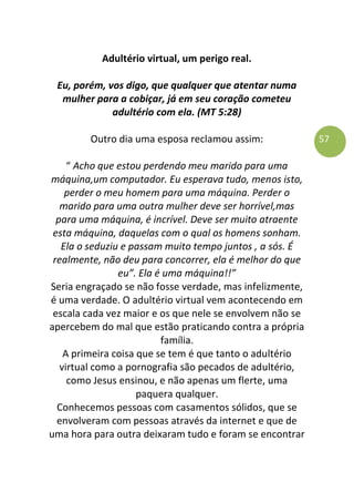 57
Adultério virtual, um perigo real.
Eu, porém, vos digo, que qualquer que atentar numa
mulher para a cobiçar, já em seu coração cometeu
adultério com ela. (MT 5:28)
Outro dia uma esposa reclamou assim:
“ Acho que estou perdendo meu marido para uma
máquina,um computador. Eu esperava tudo, menos isto,
perder o meu homem para uma máquina. Perder o
marido para uma outra mulher deve ser horrível,mas
para uma máquina, é incrível. Deve ser muito atraente
esta máquina, daquelas com o qual os homens sonham.
Ela o seduziu e passam muito tempo juntos , a sós. É
realmente, não deu para concorrer, ela é melhor do que
eu”. Ela é uma máquina!!”
Seria engraçado se não fosse verdade, mas infelizmente,
é uma verdade. O adultério virtual vem acontecendo em
escala cada vez maior e os que nele se envolvem não se
apercebem do mal que estão praticando contra a própria
família.
A primeira coisa que se tem é que tanto o adultério
virtual como a pornografia são pecados de adultério,
como Jesus ensinou, e não apenas um flerte, uma
paquera qualquer.
Conhecemos pessoas com casamentos sólidos, que se
envolveram com pessoas através da internet e que de
uma hora para outra deixaram tudo e foram se encontrar
 