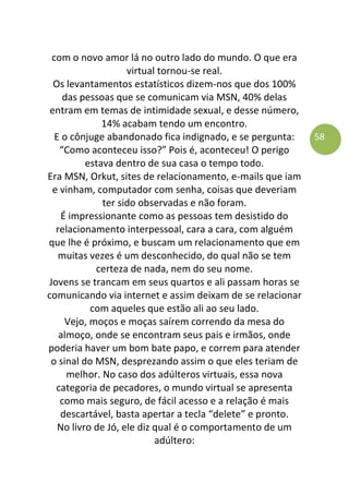 58
com o novo amor lá no outro lado do mundo. O que era
virtual tornou-se real.
Os levantamentos estatísticos dizem-nos que dos 100%
das pessoas que se comunicam via MSN, 40% delas
entram em temas de intimidade sexual, e desse número,
14% acabam tendo um encontro.
E o cônjuge abandonado fica indignado, e se pergunta:
“Como aconteceu isso?” Pois é, aconteceu! O perigo
estava dentro de sua casa o tempo todo.
Era MSN, Orkut, sites de relacionamento, e-mails que iam
e vinham, computador com senha, coisas que deveriam
ter sido observadas e não foram.
É impressionante como as pessoas tem desistido do
relacionamento interpessoal, cara a cara, com alguém
que lhe é próximo, e buscam um relacionamento que em
muitas vezes é um desconhecido, do qual não se tem
certeza de nada, nem do seu nome.
Jovens se trancam em seus quartos e ali passam horas se
comunicando via internet e assim deixam de se relacionar
com aqueles que estão ali ao seu lado.
Vejo, moços e moças saírem correndo da mesa do
almoço, onde se encontram seus pais e irmãos, onde
poderia haver um bom bate papo, e correm para atender
o sinal do MSN, desprezando assim o que eles teriam de
melhor. No caso dos adúlteros virtuais, essa nova
categoria de pecadores, o mundo virtual se apresenta
como mais seguro, de fácil acesso e a relação é mais
descartável, basta apertar a tecla “delete” e pronto.
No livro de Jó, ele diz qual é o comportamento de um
adúltero:
 