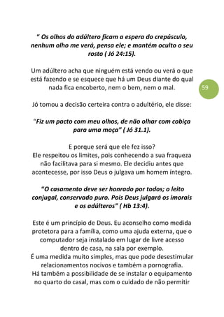 59
“ Os olhos do adúltero ficam a espera do crepúsculo,
nenhum olho me verá, pensa ele; e mantém oculto o seu
rosto ( Jó 24:15).
Um adúltero acha que ninguém está vendo ou verá o que
está fazendo e se esquece que há um Deus diante do qual
nada fica encoberto, nem o bem, nem o mal.
Jó tomou a decisão certeira contra o adultério, ele disse:
“Fiz um pacto com meu olhos, de não olhar com cobiça
para uma moça” ( Jó 31.1).
E porque será que ele fez isso?
Ele respeitou os limites, pois conhecendo a sua fraqueza
não facilitava para si mesmo. Ele decidiu antes que
acontecesse, por isso Deus o julgava um homem íntegro.
“O casamento deve ser honrado por todos; o leito
conjugal, conservado puro. Pois Deus julgará os imorais
e os adúlteros” ( Hb 13:4).
Este é um princípio de Deus. Eu aconselho como medida
protetora para a família, como uma ajuda externa, que o
computador seja instalado em lugar de livre acesso
dentro de casa, na sala por exemplo.
É uma medida muito simples, mas que pode desestimular
relacionamentos nocivos e também a pornografia.
Há também a possibilidade de se instalar o equipamento
no quarto do casal, mas com o cuidado de não permitir
 