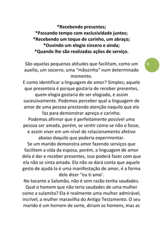 6
*Recebendo presentes;
*Passando tempo com exclusividade juntos;
*Recebendo um toque de carinho, um abraço;
*Ouvindo um elogio sincero e ainda;
*Quando lhe são realizadas ações de serviço.
São aquelas pequenas atitudes que facilitam, como um
auxílio, um socorro, uma “mãozinha” num determinado
momento.
E como identificar a linguagem de amor? Simples; aquele
que presenteia é porque gostaria de receber presentes,
quem elogia gostaria de ser elogiado, e assim
sucessivamente. Podemos perceber qual a linguagem de
amor de uma pessoa prestando atenção naquilo que ela
faz para demonstrar apreço e carinho.
Podemos afirmar que é perfeitamente possível uma
pessoa ser amada, porém, se sentir como se não o fosse,
e assim viver em um nível de relacionamento afetivo
abaixo daquilo que poderia experimentar.
Se um marido demonstra amor fazendo serviços que
facilitem a vida da esposa, porém, a linguagem de amor
dela é dar e receber presentes, isso poderá fazer com que
ela não se sinta amada. Ela não se dará conta que aquele
gesto de ajudá-la é uma manifestação de amor, é a forma
dele dizer “eu ti amo’.
No tocante a Salomão, não é sem razão tenha saudades.
Qual o homem que não teria saudades de uma mulher
como a sulamita? Ela é realmente uma mulher admirável,
incrível, a mulher maravilha do Antigo Testamento. O seu
marido é um homem de sorte, diriam os homens, mas as
 