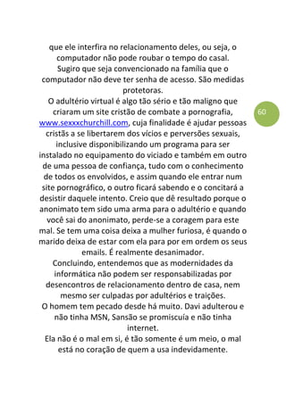 60
que ele interfira no relacionamento deles, ou seja, o
computador não pode roubar o tempo do casal.
Sugiro que seja convencionado na família que o
computador não deve ter senha de acesso. São medidas
protetoras.
O adultério virtual é algo tão sério e tão maligno que
criaram um site cristão de combate a pornografia,
www.sexxxchurchill.com, cuja finalidade é ajudar pessoas
cristãs a se libertarem dos vícios e perversões sexuais,
inclusive disponibilizando um programa para ser
instalado no equipamento do viciado e também em outro
de uma pessoa de confiança, tudo com o conhecimento
de todos os envolvidos, e assim quando ele entrar num
site pornográfico, o outro ficará sabendo e o concitará a
desistir daquele intento. Creio que dê resultado porque o
anonimato tem sido uma arma para o adultério e quando
você sai do anonimato, perde-se a coragem para este
mal. Se tem uma coisa deixa a mulher furiosa, é quando o
marido deixa de estar com ela para por em ordem os seus
emails. É realmente desanimador.
Concluindo, entendemos que as modernidades da
informática não podem ser responsabilizadas por
desencontros de relacionamento dentro de casa, nem
mesmo ser culpadas por adultérios e traições.
O homem tem pecado desde há muito. Davi adulterou e
não tinha MSN, Sansão se promiscuía e não tinha
internet.
Ela não é o mal em si, é tão somente é um meio, o mal
está no coração de quem a usa indevidamente.
 
