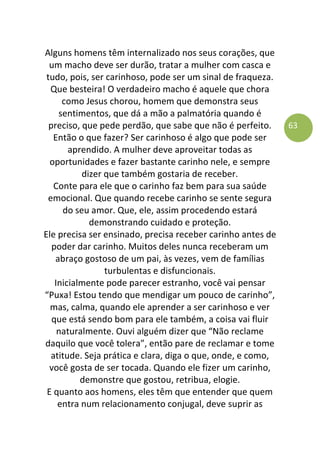 63
Alguns homens têm internalizado nos seus corações, que
um macho deve ser durão, tratar a mulher com casca e
tudo, pois, ser carinhoso, pode ser um sinal de fraqueza.
Que besteira! O verdadeiro macho é aquele que chora
como Jesus chorou, homem que demonstra seus
sentimentos, que dá a mão a palmatória quando é
preciso, que pede perdão, que sabe que não é perfeito.
Então o que fazer? Ser carinhoso é algo que pode ser
aprendido. A mulher deve aproveitar todas as
oportunidades e fazer bastante carinho nele, e sempre
dizer que também gostaria de receber.
Conte para ele que o carinho faz bem para sua saúde
emocional. Que quando recebe carinho se sente segura
do seu amor. Que, ele, assim procedendo estará
demonstrando cuidado e proteção.
Ele precisa ser ensinado, precisa receber carinho antes de
poder dar carinho. Muitos deles nunca receberam um
abraço gostoso de um pai, às vezes, vem de famílias
turbulentas e disfuncionais.
Inicialmente pode parecer estranho, você vai pensar
“Puxa! Estou tendo que mendigar um pouco de carinho”,
mas, calma, quando ele aprender a ser carinhoso e ver
que está sendo bom para ele também, a coisa vai fluir
naturalmente. Ouvi alguém dizer que “Não reclame
daquilo que você tolera”, então pare de reclamar e tome
atitude. Seja prática e clara, diga o que, onde, e como,
você gosta de ser tocada. Quando ele fizer um carinho,
demonstre que gostou, retribua, elogie.
E quanto aos homens, eles têm que entender que quem
entra num relacionamento conjugal, deve suprir as
 
