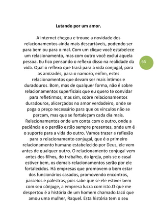65
Lutando por um amor.
A internet chegou e trouxe a novidade dos
relacionamentos ainda mais descartáveis, podendo ser
para bem ou para o mal. Com um clique você estabelece
um relacionamento, mas com outro você exclui aquela
pessoa. Eu fico pensando o reflexo disso na realidade da
vida. Qual o reflexo que trará para a vida conjugal, para
as amizades, para o namoro, enfim, estes
relacionamentos que devam ser mais íntimos e
duradouros. Bom, mas de qualquer forma, não é sobre
relacionamentos superficiais que eu quero te convidar
para refletirmos, mas sim, sobre relacionamentos
duradouros, alicerçados no amor verdadeiro, onde se
paga o preço necessário para que os vínculos não se
percam, mas que se fortaleçam cada dia mais.
Relacionamentos onde um conta com o outro, onde a
paciência e o perdão estão sempre presentes, onde um é
o suporte para a vida do outro. Vamos trazer a reflexão
para o relacionamento conjugal, que é o primeiro
relacionamento humano estabelecido por Deus, ele vem
antes de qualquer outro. O relacionamento conjugal vem
antes dos filhos, do trabalho, da igreja, pois se o casal
estiver bem, os demais relacionamentos serão por ele
fortalecidos. Há empresas que promovem o bem estar
dos funcionários casados, promovendo encontros,
passeios e palestras, pois sabe que se ele estiver bem
com seu cônjuge, a empresa lucra com isto.O que me
despertou é a história de um homem chamado Jacó que
amou uma mulher, Raquel. Esta história tem o seu
 