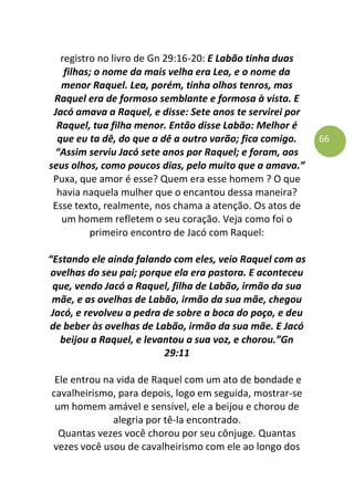 66
registro no livro de Gn 29:16-20: E Labão tinha duas
filhas; o nome da mais velha era Lea, e o nome da
menor Raquel. Lea, porém, tinha olhos tenros, mas
Raquel era de formoso semblante e formosa à vista. E
Jacó amava a Raquel, e disse: Sete anos te servirei por
Raquel, tua filha menor. Então disse Labão: Melhor é
que eu ta dê, do que a dê a outro varão; fica comigo.
“Assim serviu Jacó sete anos por Raquel; e foram, aos
seus olhos, como poucos dias, pelo muito que a amava.”
Puxa, que amor é esse? Quem era esse homem ? O que
havia naquela mulher que o encantou dessa maneira?
Esse texto, realmente, nos chama a atenção. Os atos de
um homem refletem o seu coração. Veja como foi o
primeiro encontro de Jacó com Raquel:
“Estando ele ainda falando com eles, veio Raquel com as
ovelhas do seu pai; porque ela era pastora. E aconteceu
que, vendo Jacó a Raquel, filha de Labão, irmão da sua
mãe, e as ovelhas de Labão, irmão da sua mãe, chegou
Jacó, e revolveu a pedra de sobre a boca do poço, e deu
de beber às ovelhas de Labão, irmão da sua mãe. E Jacó
beijou a Raquel, e levantou a sua voz, e chorou.”Gn
29:11
Ele entrou na vida de Raquel com um ato de bondade e
cavalheirismo, para depois, logo em seguida, mostrar-se
um homem amável e sensível, ele a beijou e chorou de
alegria por tê-la encontrado.
Quantas vezes você chorou por seu cônjuge. Quantas
vezes você usou de cavalheirismo com ele ao longo dos
 