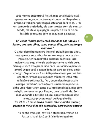 67
seus muitos encontros? Pois é, mas esta história está
apenas começando. Jacó se apaixonou por Raquel e se
propõe a trabalhar por longos sete anos para tê-la. E foi
um tempo de ansiedade, ele queria estar com ela em sua
tenda, mas teve que pagar um preço.Esta parte da
história se resume com as seguintes palavras:
Gn 29:20-“Assim serviu Jacó sete anos por Raquel; e
foram, aos seus olhos, como poucos dias, pelo muito que
a amava.”
O amor deste homem era incrível, trabalhou sete anos ,
mas que aos seus olhos foram como que poucos dias.
Para ele, ter Raquel valia qualquer sacrifício, isso
evidenciava o quanto ela era importante na vida dele.
Será que você está preparado para um sacrifício pelo seu
amor? O que você é capaz de fazer para ter o seu amor
contigo. O quanto você está disposto a fazer par que isso
aconteça? Penso que algumas mulheres lerão esta
reflexão e exclamarão, “Ah, quem dera fosse assim
comigo também”. Jacó não era um homem perfeito,
tinha uma história um tanto quanto complicada, mas com
relação ao seu amor por Raquel, uma coisa linda. Bom ,
mas voltando a história bíblica, após vencido os sete
anos, Jacó procura o pai de Raquel e diz:
Gn 29:21 - E disse Jacó a Labão: Dá-me minha mulher,
porque os meus dias são cumpridos, para que eu entre a
ela.
Na minha tradução, revista e atualizada, versão do
Pastor Ismael, Jacó está falando o seguinte:
 