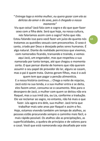 68
“ Entrega logo a minha mulher, eu quero gozar com ela as
delícias do amor e do sexo, pois é chegado o nosso
momento”
Viu que coisa? Jacó fala com o sogro e diz que quer fazer
sexo com a filha dele. Será que hoje, na nossa cultura,
nós falaríamos assim com o sogro? Acho que não.
Estou falando isso para você fazer um juízo do quanto nós
tratamos as questões sexuais com preconceitos. O sexo é
santo, criado por Deus e desejado pelos seres humanos. É
algo natural. Diante da realidade perniciosa que vivemos,
com namorados ficando, transando e traindo, e vemos
aqui Jacó, um enganador, mas que respeitou a sua
namorada por tanto tempo, até que chegou o momento
certo. O que pensar diante de homens que não querem
assumir o seu papel de provedor do lar, alguns se casam,
mas o pai é quem trata. Outros geram filhos, mas é o avô
quem tem que pagar a pensão alimentícia.
E a nossa história continua...: Chega a noite de núpcias,
Jacó está na sua tenda, e a sua mulher entra e se deita,
eles fazem amor, consuma-se o casamento. Mas para o
desespero de Jacó, a mulher com quem se deitou não era
Raquel, mas a sua irmã Léa, ou Lia, conforme a tradução.
Ele vai reclamar ao sogro, no entanto, não há mais o que
fazer. Léa agora era dele, sua mulher. Jacó teria que
trabalhar mais sete anos por Raquel e assim o fez.
Hoje, estamos vivendo também um tempo de atalhos, as
pessoas estão procurando sempre o caminho mais fácil, o
mais rápido possível. Os atalhos são as precipitações, as
superficialidades, a quebra de princípios e de valores para
o casal. Você que está namorando seja desafiado por este
 