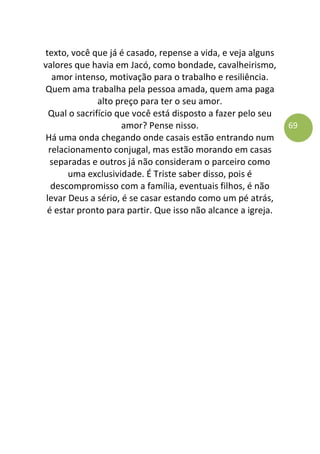 69
texto, você que já é casado, repense a vida, e veja alguns
valores que havia em Jacó, como bondade, cavalheirismo,
amor intenso, motivação para o trabalho e resiliência.
Quem ama trabalha pela pessoa amada, quem ama paga
alto preço para ter o seu amor.
Qual o sacrifício que você está disposto a fazer pelo seu
amor? Pense nisso.
Há uma onda chegando onde casais estão entrando num
relacionamento conjugal, mas estão morando em casas
separadas e outros já não consideram o parceiro como
uma exclusividade. É Triste saber disso, pois é
descompromisso com a família, eventuais filhos, é não
levar Deus a sério, é se casar estando como um pé atrás,
é estar pronto para partir. Que isso não alcance a igreja.
 