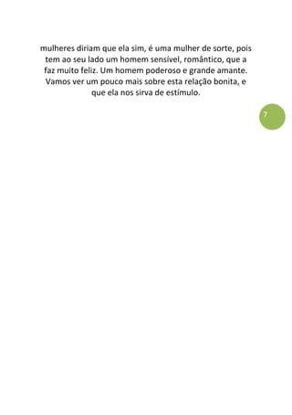 7
mulheres diriam que ela sim, é uma mulher de sorte, pois
tem ao seu lado um homem sensível, romântico, que a
faz muito feliz. Um homem poderoso e grande amante.
Vamos ver um pouco mais sobre esta relação bonita, e
que ela nos sirva de estímulo.
 