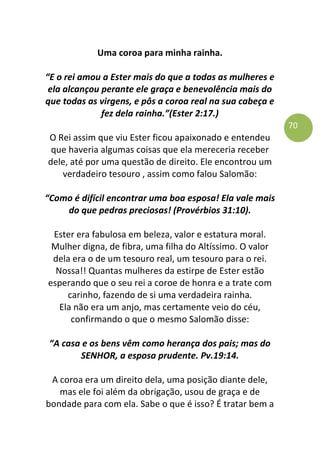 70
Uma coroa para minha rainha.
“E o rei amou a Ester mais do que a todas as mulheres e
ela alcançou perante ele graça e benevolência mais do
que todas as virgens, e pôs a coroa real na sua cabeça e
fez dela rainha.”(Ester 2:17.)
O Rei assim que viu Ester ficou apaixonado e entendeu
que haveria algumas coisas que ela mereceria receber
dele, até por uma questão de direito. Ele encontrou um
verdadeiro tesouro , assim como falou Salomão:
“Como é difícil encontrar uma boa esposa! Ela vale mais
do que pedras preciosas! (Provérbios 31:10).
Ester era fabulosa em beleza, valor e estatura moral.
Mulher digna, de fibra, uma filha do Altíssimo. O valor
dela era o de um tesouro real, um tesouro para o rei.
Nossa!! Quantas mulheres da estirpe de Ester estão
esperando que o seu rei a coroe de honra e a trate com
carinho, fazendo de si uma verdadeira rainha.
Ela não era um anjo, mas certamente veio do céu,
confirmando o que o mesmo Salomão disse:
“A casa e os bens vêm como herança dos pais; mas do
SENHOR, a esposa prudente. Pv.19:14.
A coroa era um direito dela, uma posição diante dele,
mas ele foi além da obrigação, usou de graça e de
bondade para com ela. Sabe o que é isso? É tratar bem a
 