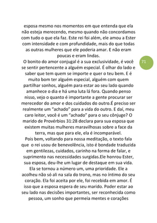 71
esposa mesmo nos momentos em que entenda que ela
não esteja merecendo, mesmo quando não concordamos
com tudo o que ela faz. Este rei foi além, ele amou a Ester
com intensidade e com profundidade, mais do que todas
as outras mulheres que ele poderia amar. E não eram
poucas e eram lindas.
O bonito do amor conjugal é a sua exclusividade, é você
se sentir pertencente a alguém especial. É olhar do lado e
saber que tem quem se importe e quer o teu bem. E é
muito bom ter alguém especial, alguém com quem
partilhar sonhos, alguém para estar ao seu lado quando
amanhece o dia e há uma luta lá fora. Quando penso
nisso, vejo o quanto é importante a gente procurar ser
merecedor do amor e dos cuidados do outro.É preciso ser
realmente um “achado” para a vida do outro. E daí, meu
caro leitor, você é um “achado” para o seu cônjuge? O
marido de Provérbios 31:28 declara para sua esposa que
existem muitas mulheres maravilhosas sobre a face da
terra, mas que para ele, ela é incomparável.
Pois bem, voltando para nossa meditação, o texto fala
que o rei usou de benevolência, isto é bondade traduzida
em gentilezas, cuidados, carinho na forma de falar, e
suprimento nas necessidades surgidas.Ele honrou Ester,
sua esposa, deu-lhe um lugar de destaque em sua vida.
Ela se tornou a número um, uma prioridade. Ele a
acolheu não só ali na sala do trono, mas no íntimo do seu
coração. Ela foi aceita por ele, foi recebida em amor. É
isso que a esposa espera de seu marido. Poder estar ao
seu lado nas decisões importantes, ser reconhecida como
pessoa, um sonho que permeia mentes e corações
 