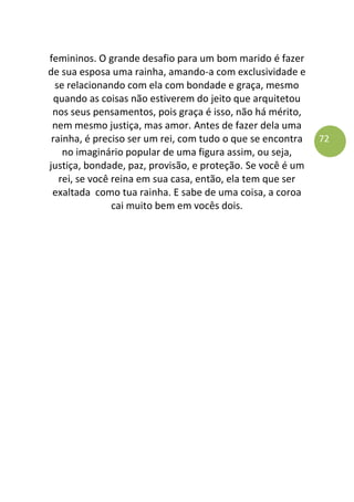 72
femininos. O grande desafio para um bom marido é fazer
de sua esposa uma rainha, amando-a com exclusividade e
se relacionando com ela com bondade e graça, mesmo
quando as coisas não estiverem do jeito que arquitetou
nos seus pensamentos, pois graça é isso, não há mérito,
nem mesmo justiça, mas amor. Antes de fazer dela uma
rainha, é preciso ser um rei, com tudo o que se encontra
no imaginário popular de uma figura assim, ou seja,
justiça, bondade, paz, provisão, e proteção. Se você é um
rei, se você reina em sua casa, então, ela tem que ser
exaltada como tua rainha. E sabe de uma coisa, a coroa
cai muito bem em vocês dois.
 