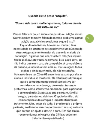 73
Quando ele só pensa “naquilo”.
“Goza a vida com a mulher que amas, todos os dias de
sua vida...Ecl 9:7”
Vamos falar um pouco sobre compulsão ou adição sexual.
Outros nomes também falam do mesmo problema como:
adição sexual,vicio sexual, mas o que é isso?
É quando o indivíduo, homem ou mulher, tem
necessidade de satisfazer-se sexualmente um número de
vezes exageradamente maior do que o da maioria da
população. Digamos que um casal tem relações sexuais
todos os dias, sete vezes na semana. Este dado por si só
não indica que é um caso de compulsão. A compulsão se
dá quando, o indivíduo tem uma ou mais relações todos
os dias e ainda quer mais, ele não se satisfaz.
Há casos de se ter 02 ou 03 encontros sexuais por dia, e
ainda o indivíduo se masturba. Os estudiosos dizem que
para o comportamento sexual compulsivo ser
considerado uma doença, deve estar trazendo
problemas, como sofrimento emocional para o portador
e consequências às pessoas que o cercam, família,
amigos, parentes ou vizinhos. O apoio familiar, do
companheiro e dos amigos é importantíssimo no
tratamento. Mas, antes de tudo, é preciso que o próprio
paciente, analisando seu comportamento sexual, entenda
que precisa de ajuda e deseje a cura. (Em São Paulo,
recomendamos o Hospital das Clínicas onde tem
tratamento especializado.)
 