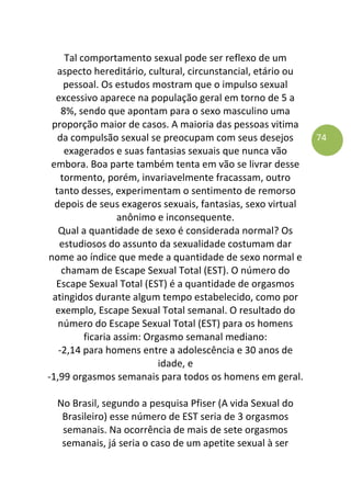 74
Tal comportamento sexual pode ser reflexo de um
aspecto hereditário, cultural, circunstancial, etário ou
pessoal. Os estudos mostram que o impulso sexual
excessivo aparece na população geral em torno de 5 a
8%, sendo que apontam para o sexo masculino uma
proporção maior de casos. A maioria das pessoas vitima
da compulsão sexual se preocupam com seus desejos
exagerados e suas fantasias sexuais que nunca vão
embora. Boa parte também tenta em vão se livrar desse
tormento, porém, invariavelmente fracassam, outro
tanto desses, experimentam o sentimento de remorso
depois de seus exageros sexuais, fantasias, sexo virtual
anônimo e inconsequente.
Qual a quantidade de sexo é considerada normal? Os
estudiosos do assunto da sexualidade costumam dar
nome ao índice que mede a quantidade de sexo normal e
chamam de Escape Sexual Total (EST). O número do
Escape Sexual Total (EST) é a quantidade de orgasmos
atingidos durante algum tempo estabelecido, como por
exemplo, Escape Sexual Total semanal. O resultado do
número do Escape Sexual Total (EST) para os homens
ficaria assim: Orgasmo semanal mediano:
-2,14 para homens entre a adolescência e 30 anos de
idade, e
-1,99 orgasmos semanais para todos os homens em geral.
No Brasil, segundo a pesquisa Pfiser (A vida Sexual do
Brasileiro) esse número de EST seria de 3 orgasmos
semanais. Na ocorrência de mais de sete orgasmos
semanais, já seria o caso de um apetite sexual à ser
 