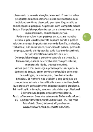 75
observado com mais atenção pelo casal. É preciso saber
se aquelas relações semanais estão satisfazendo ou o
indivíduo continua obcecado por sexo. E quais são as
complicações e perigos? As pessoas com Comportamento
Sexual Compulsivo podem trazer para si mesmo e para os
mais próximos, complicações sérias.
Pode-se envolver com pessoas erradas, na maneira
errada, e por um descontrole acabam pondo a perder
relacionamentos importantes como de família, amizades,
trabalho e, não raras vezes, virar caso de polícia, perda de
emprego, perda de reputação, tudo isso em decorrência
de suas investidas e assédios sexuais.
O compulsivo chega a perder o controle da situação, o
freio moral, e acaba se envolvendo com prostitutas,
menores de idade, travesti e outros.
Antes que o mal aconteça é preciso procurar ajuda. A
compulsão sexual, assim como a compulsão pelo jogo,
pelas drogas, pelas compras, tem tratamento.
Em geral, os homens não aceitam a sua condição de
compulsivos sexuais e isso dificulta a conscientização de
que precisam de tratamento. Diagnosticado o problema,
há medicação e terapia, sendo o psiquiatra o profissional
à ser procurado para o tratamento correto.
Texto editado com base nos estudos de Ballone GJ, Moura
EC - Comportamento Sexual Compulsivo - in. PsiqWeb
Psiquiatria Geral, Internet, disponível em
www.PsiqWeb.med.br, revisto em 2008.
 