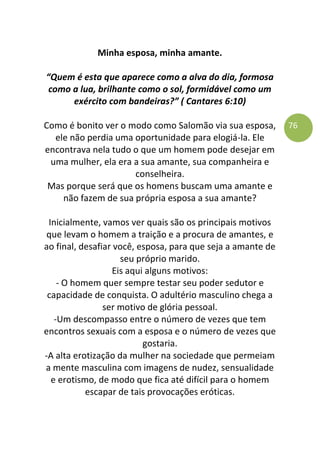 76
Minha esposa, minha amante.
“Quem é esta que aparece como a alva do dia, formosa
como a lua, brilhante como o sol, formidável como um
exército com bandeiras?” ( Cantares 6:10)
Como é bonito ver o modo como Salomão via sua esposa,
ele não perdia uma oportunidade para elogiá-la. Ele
encontrava nela tudo o que um homem pode desejar em
uma mulher, ela era a sua amante, sua companheira e
conselheira.
Mas porque será que os homens buscam uma amante e
não fazem de sua própria esposa a sua amante?
Inicialmente, vamos ver quais são os principais motivos
que levam o homem a traição e a procura de amantes, e
ao final, desafiar você, esposa, para que seja a amante de
seu próprio marido.
Eis aqui alguns motivos:
- O homem quer sempre testar seu poder sedutor e
capacidade de conquista. O adultério masculino chega a
ser motivo de glória pessoal.
-Um descompasso entre o número de vezes que tem
encontros sexuais com a esposa e o número de vezes que
gostaria.
-A alta erotização da mulher na sociedade que permeiam
a mente masculina com imagens de nudez, sensualidade
e erotismo, de modo que fica até difícil para o homem
escapar de tais provocações eróticas.
 