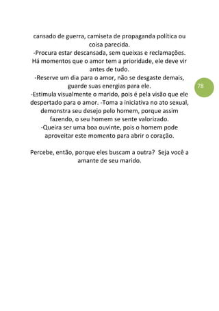 78
cansado de guerra, camiseta de propaganda política ou
coisa parecida.
-Procura estar descansada, sem queixas e reclamações.
Há momentos que o amor tem a prioridade, ele deve vir
antes de tudo.
-Reserve um dia para o amor, não se desgaste demais,
guarde suas energias para ele.
-Estimula visualmente o marido, pois é pela visão que ele
despertado para o amor. -Toma a iniciativa no ato sexual,
demonstra seu desejo pelo homem, porque assim
fazendo, o seu homem se sente valorizado.
-Queira ser uma boa ouvinte, pois o homem pode
aproveitar este momento para abrir o coração.
Percebe, então, porque eles buscam a outra? Seja você a
amante de seu marido.
 
