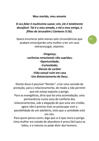 79
Meu marido, meu amante
O seu falar é muitíssimo suave; sim, ele é totalmente
desejável. Tal é o meu amado, e tal o meu amigo, ó
filhas de Jerusalém ( Cantares 5:16).
Quero enumerar pelo menos sete circunstâncias que
acabam encorajando uma mulher a ter um caso
extraconjugal, vejamos:
-Vingança;
-carências emocionais não supridas;
-Oportunidade;
-Curiosidade;
-Desvio de caráter
-Vida sexual ruim em casa
-Um distanciamento de Deus.
Diante disso é possível “blindar”, criar uma camada de
proteção, para o relacionamento, de modo a não permitir
que ele esteja exposto a perigo.
Para os evangélicos, diria que há uma acomodação, uma
permanência numa zona de conforto dos
relacionamentos, sob a alegação de que uma vez cristão,
agora não é preciso mais se preocupar com a
possibilidade de um adultério, visto que a santidade está
em nós.
Para quem pensa assim, digo que aí é que mora o perigo.
Uma mulher em estado de abandono é presa fácil para os
lobos, e o mesmo se pode dizer dos homens.
 