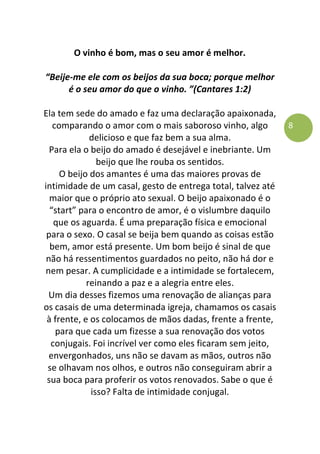8
O vinho é bom, mas o seu amor é melhor.
“Beije-me ele com os beijos da sua boca; porque melhor
é o seu amor do que o vinho. ”(Cantares 1:2)
Ela tem sede do amado e faz uma declaração apaixonada,
comparando o amor com o mais saboroso vinho, algo
delicioso e que faz bem a sua alma.
Para ela o beijo do amado é desejável e inebriante. Um
beijo que lhe rouba os sentidos.
O beijo dos amantes é uma das maiores provas de
intimidade de um casal, gesto de entrega total, talvez até
maior que o próprio ato sexual. O beijo apaixonado é o
“start” para o encontro de amor, é o vislumbre daquilo
que os aguarda. É uma preparação física e emocional
para o sexo. O casal se beija bem quando as coisas estão
bem, amor está presente. Um bom beijo é sinal de que
não há ressentimentos guardados no peito, não há dor e
nem pesar. A cumplicidade e a intimidade se fortalecem,
reinando a paz e a alegria entre eles.
Um dia desses fizemos uma renovação de alianças para
os casais de uma determinada igreja, chamamos os casais
à frente, e os colocamos de mãos dadas, frente a frente,
para que cada um fizesse a sua renovação dos votos
conjugais. Foi incrível ver como eles ficaram sem jeito,
envergonhados, uns não se davam as mãos, outros não
se olhavam nos olhos, e outros não conseguiram abrir a
sua boca para proferir os votos renovados. Sabe o que é
isso? Falta de intimidade conjugal.
 