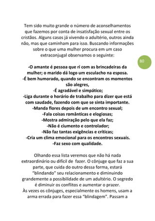 80
Tem sido muito grande o número de aconselhamentos
que fazemos por conta de insatisfação sexual entre os
cristãos. Alguns casos já vivendo o adultério, outros ainda
não, mas que caminham para isso. Buscando informações
sobre o que uma mulher procura em um caso
extraconjugal observamos o seguinte:
-O amante é pessoa que ri com as brincadeiras da
mulher; o marido dá logo um esculacho na esposa.
-É bem humorado, quando se encontram os momentos
são alegres,
-É agradável e simpático;
-Liga durante o horário de trabalho para dizer que está
com saudade, fazendo com que se sinta importante.
-Manda flores depois de um encontro sexual;
-Fala coisas românticas e elogiosas;
-Mostra admiração pelo que ela faz;
-Não é ciumento e controlador;
-Não faz tantas exigências e críticas;
-Cria um clima emocional para os encontros sexuais.
-Faz sexo com qualidade.
Olhando essa lista veremos que não há nada
extraordinário ou difícil de fazer. O cônjuge que faz a sua
parte, que cuida do outro dessa forma, estará
“blindando” seu relacionamento e diminuindo
grandemente a possibilidade de um adultério. O segredo
é diminuir os conflitos e aumentar o prazer.
Às vezes os cônjuges, especialmente os homens, usam a
arma errada para fazer essa “blindagem”. Passam a
 
