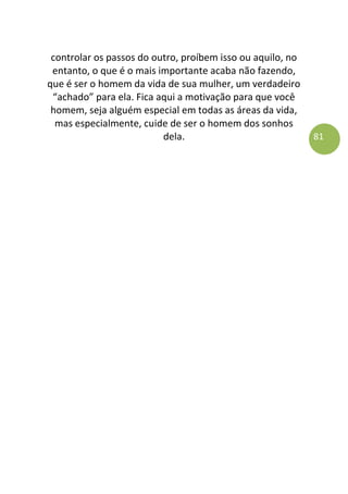 81
controlar os passos do outro, proíbem isso ou aquilo, no
entanto, o que é o mais importante acaba não fazendo,
que é ser o homem da vida de sua mulher, um verdadeiro
“achado” para ela. Fica aqui a motivação para que você
homem, seja alguém especial em todas as áreas da vida,
mas especialmente, cuide de ser o homem dos sonhos
dela.
 
