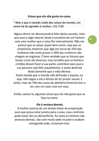 82
Coisas que ela não gosta na cama.
“ Mas o que é casado cuida das coisas do mundo, em
como há de agradar à mulher. I Co 7:33
Alguns dizem ser desnecessário falar deste assunto, visto
que sexo é algo natural, basta o encontro de um homem
com uma mulher que a coisa flui naturalmente. Não me
parece que as coisas sejam bem assim, veja que as
estatísticas mostram que algo em torno de 25% das
mulheres não sente prazer e 30% das mulheres não
chegam ao orgasmo. É bem verdade que os fatores que
levam a isso são diversos, mas acredito que os homens
cristãos devam fazer a sua parte, contribuir para que a
sua parceira seja feliz sexualmente, e assim desfrute
deste presente que a vida oferece.
Paulo manda que o marido não defraude a esposa, ou
seja, não negue a ela o direito de ter prazer sexual. E
ainda, mais de 70% dos casos de adultério feminino tem a
ver com um sexo ruim em casa.
Então, vamos lá, algumas coisas que ela não gosta que se
faça na cama:
Ele é ansioso demais.
A mulher precisa de um tempo maior de preparação
para que possa estar pronta para o sexo, caso contrário
pode haver dor ou desconforto. Às vezes os homens são
ansiosos demais, vão com muita sede no pote e acabam
estragando tudo, reclamam elas.
 